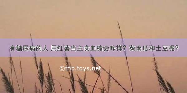 有糖尿病的人 用红薯当主食血糖会咋样？蒸南瓜和土豆呢？