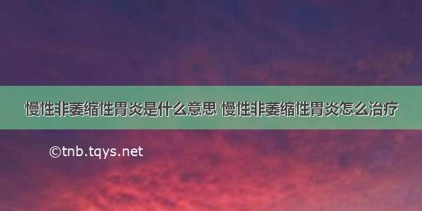 慢性非萎缩性胃炎是什么意思 慢性非萎缩性胃炎怎么治疗