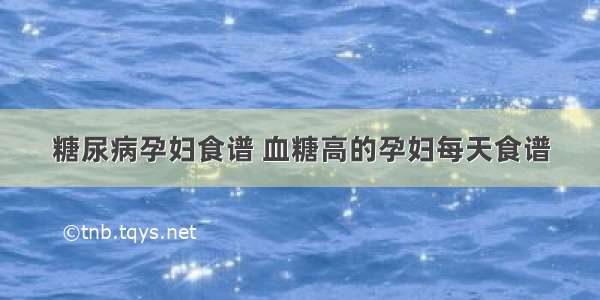 糖尿病孕妇食谱 血糖高的孕妇每天食谱