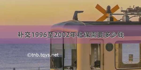 补交1996至2002年社保需要多少钱