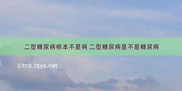 二型糖尿病根本不是病 二型糖尿病是不是糖尿病