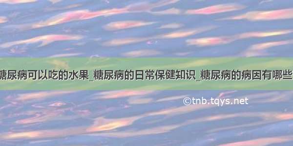 糖尿病可以吃的水果_糖尿病的日常保健知识_糖尿病的病因有哪些？