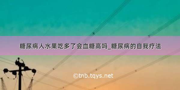 糖尿病人水果吃多了会血糖高吗_糖尿病的自我疗法