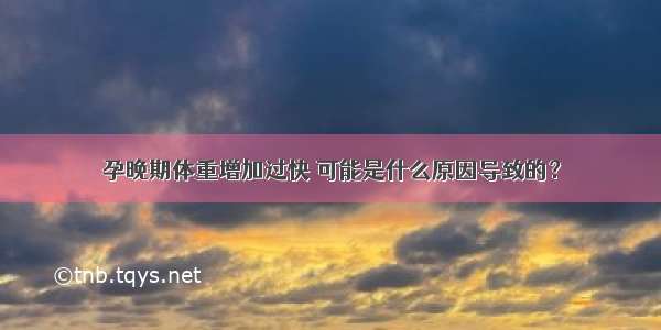 孕晚期体重增加过快 可能是什么原因导致的？