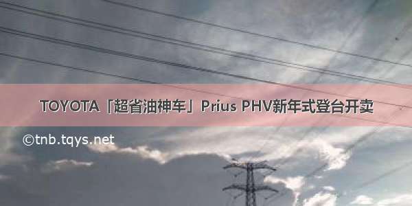 TOYOTA「超省油神车」Prius PHV新年式登台开卖