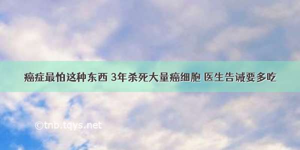 癌症最怕这种东西 3年杀死大量癌细胞 医生告诫要多吃