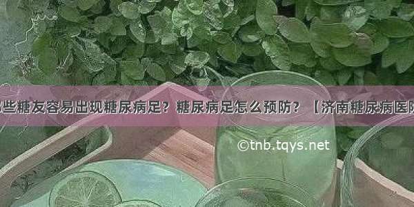 哪些糖友容易出现糖尿病足？糖尿病足怎么预防？【济南糖尿病医院】