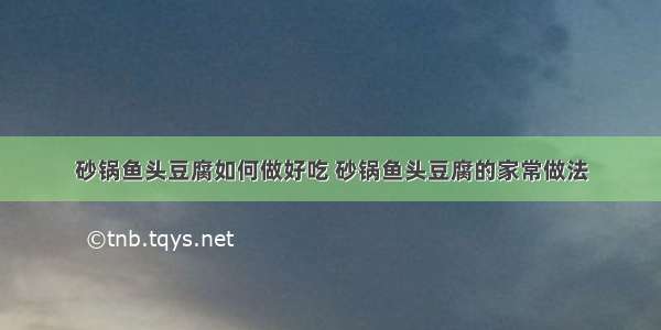 砂锅鱼头豆腐如何做好吃 砂锅鱼头豆腐的家常做法