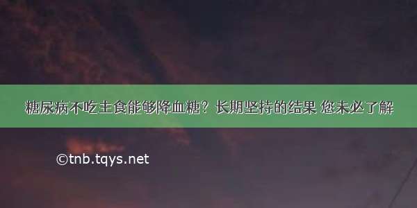 糖尿病不吃主食能够降血糖？长期坚持的结果 您未必了解