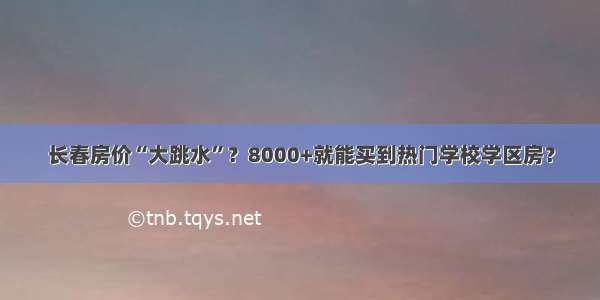 长春房价“大跳水”？8000+就能买到热门学校学区房？