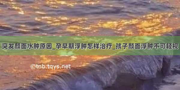 突发颜面水肿原因_孕早期浮肿怎样治疗_孩子颜面浮肿不可轻视