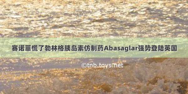 赛诺菲慌了勃林格胰岛素仿制药Abasaglar强势登陆英国