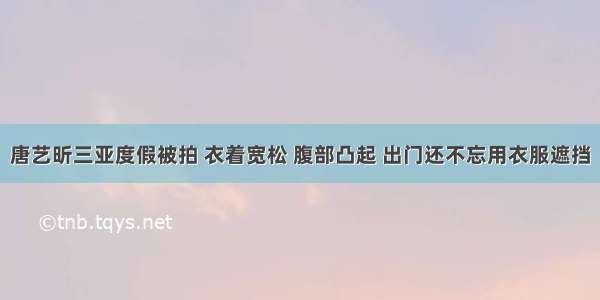 唐艺昕三亚度假被拍 衣着宽松 腹部凸起 出门还不忘用衣服遮挡