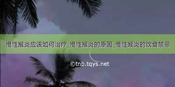 慢性喉炎应该如何治疗_慢性喉炎的原因_慢性喉炎的饮食禁忌