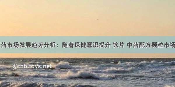 中国中药市场发展趋势分析：随着保健意识提升 饮片 中药配方颗粒市场空间大