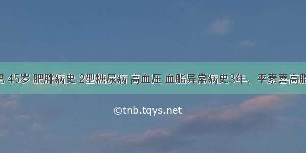 患者男 45岁 肥胖病史 2型糖尿病 高血压 血脂异常病史3年。平素喜高脂饮食 