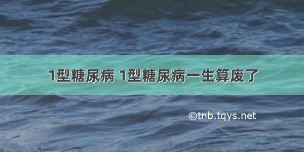 1型糖尿病 1型糖尿病一生算废了