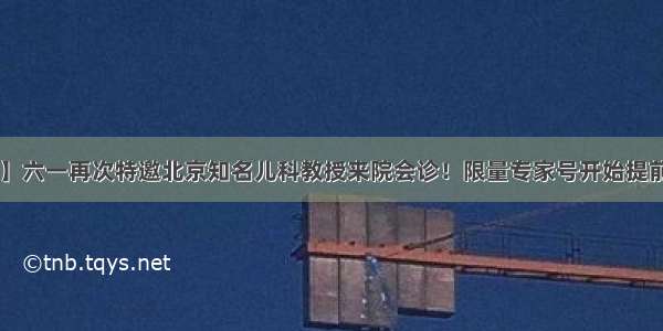 【重磅】六一再次特邀北京知名儿科教授来院会诊！限量专家号开始提前预约啦！