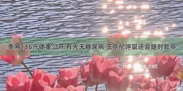 李湘136斤体重公开 有先天糖尿病 王岳伦呼吸还会随时暂停