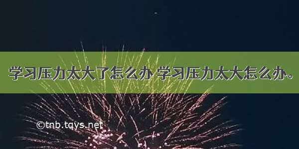 学习压力太大了怎么办 学习压力太大怎么办。