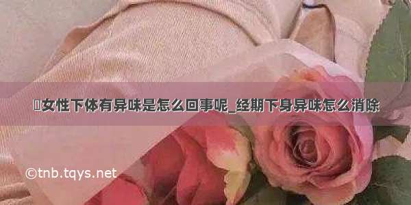 ​女性下体有异味是怎么回事呢_经期下身异味怎么消除