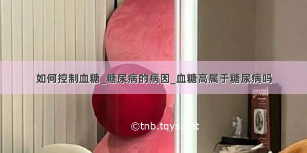 如何控制血糖_糖尿病的病因_血糖高属于糖尿病吗