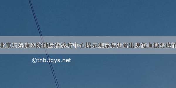 北京万寿康医院糖尿病诊疗中心提示糖尿病患者出现低血糖要谨慎