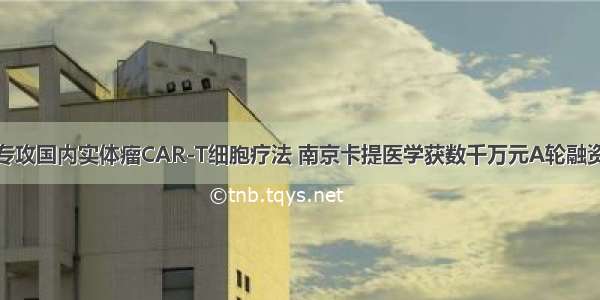 专攻国内实体瘤CAR-T细胞疗法 南京卡提医学获数千万元A轮融资