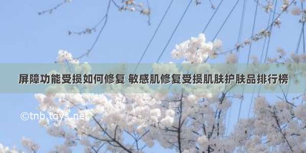 屏障功能受损如何修复 敏感肌修复受损肌肤护肤品排行榜