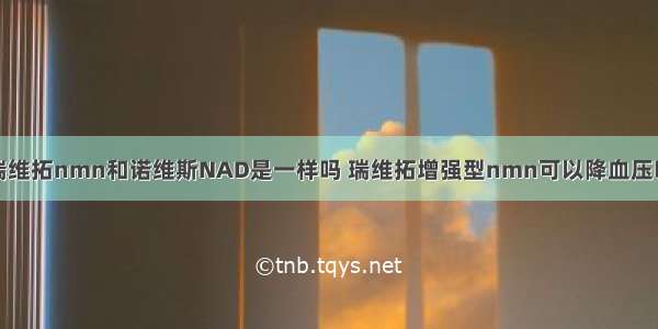 瑞维拓nmn和诺维斯NAD是一样吗 瑞维拓增强型nmn可以降血压吗