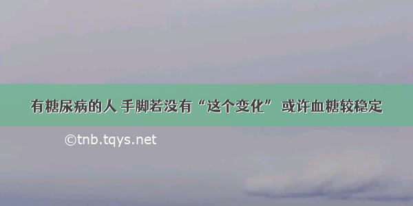 有糖尿病的人 手脚若没有“这个变化” 或许血糖较稳定