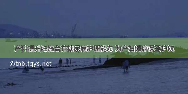 产科提升妊娠合并糖尿病护理能力 为产妇健康保驾护航