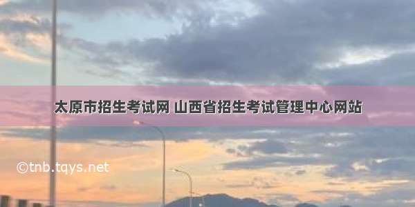 太原市招生考试网 山西省招生考试管理中心网站