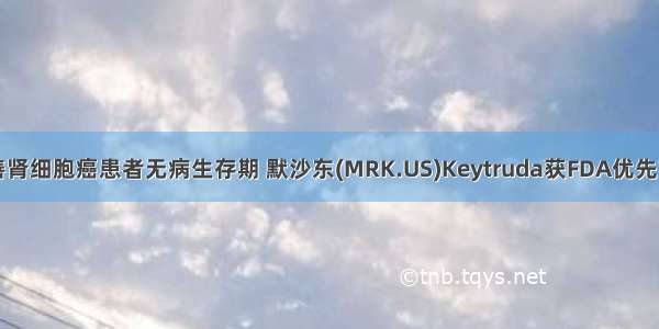 显著改善肾细胞癌患者无病生存期 默沙东(MRK.US)Keytruda获FDA优先审评资格