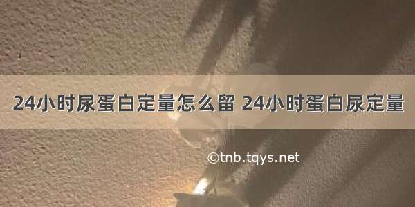 24小时尿蛋白定量怎么留 24小时蛋白尿定量