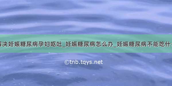 解决妊娠糖尿病孕妇呕吐_妊娠糖尿病怎么办_妊娠糖尿病不能吃什么