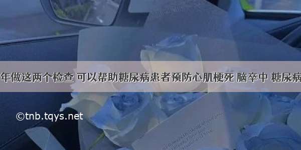 每年做这两个检查 可以帮助糖尿病患者预防心肌梗死 脑卒中 糖尿病足