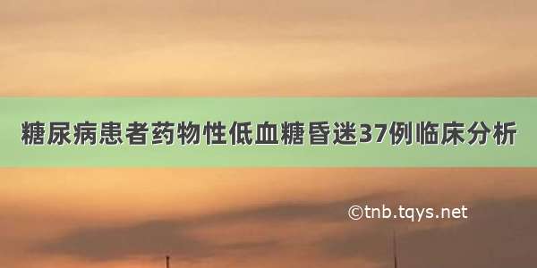 糖尿病患者药物性低血糖昏迷37例临床分析