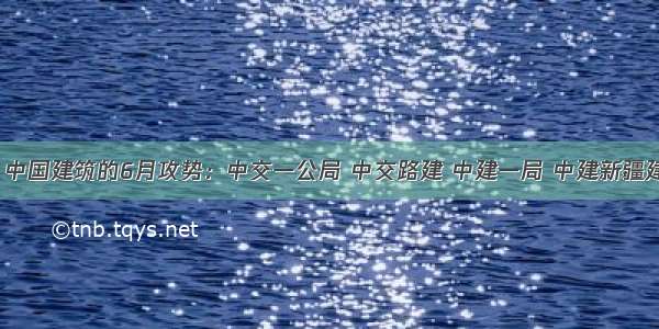 中国交建 中国建筑的6月攻势：中交一公局 中交路建 中建一局 中建新疆建工等给力