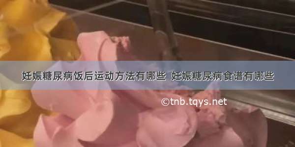 妊娠糖尿病饭后运动方法有哪些  妊娠糖尿病食谱有哪些