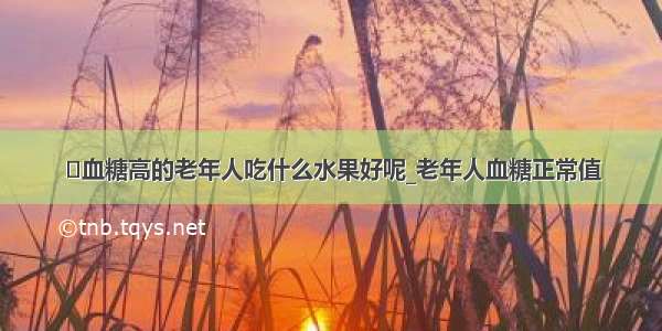 ​血糖高的老年人吃什么水果好呢_老年人血糖正常值