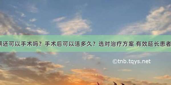 胃癌晚期还可以手术吗？手术后可以活多久？选对治疗方案 有效延长患者生存期!!