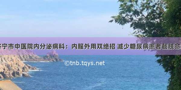 济宁市中医院内分泌病科：内服外用双绝招 减少糖尿病患者截肢命运