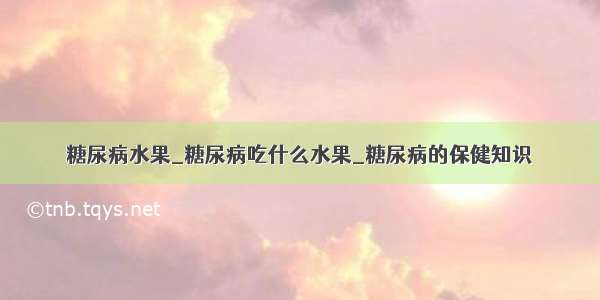 糖尿病水果_糖尿病吃什么水果_糖尿病的保健知识