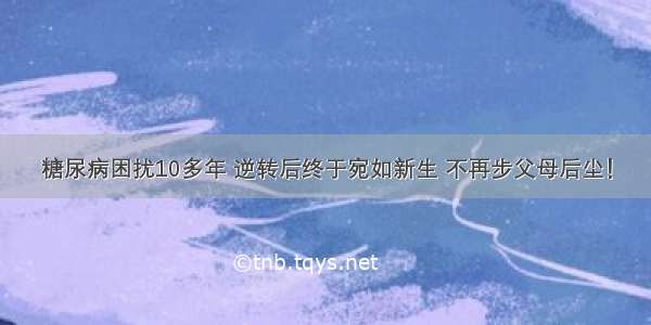 糖尿病困扰10多年 逆转后终于宛如新生 不再步父母后尘！