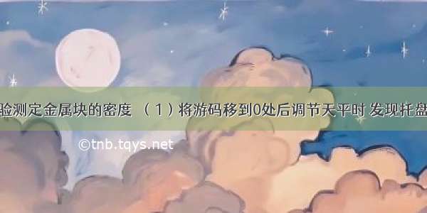 某同学用实验测定金属块的密度．（1）将游码移到0处后调节天平时 发现托盘天平的指针