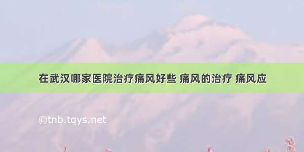 在武汉哪家医院治疗痛风好些 痛风的治疗 痛风应