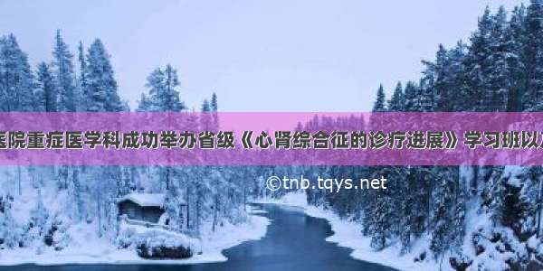 温州市人民医院重症医学科成功举办省级《心肾综合征的诊疗进展》学习班以及市级《Ⅱ型