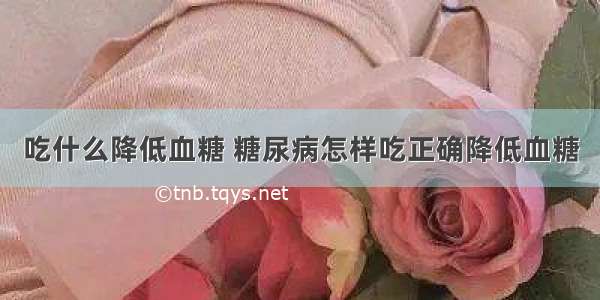 吃什么降低血糖 糖尿病怎样吃正确降低血糖