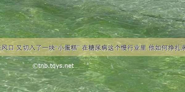 错失风口 又切入了一块“小蛋糕” 在糖尿病这个慢行业里 他如何挣扎求生？